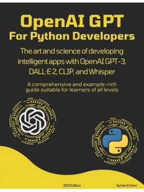 OpenAI GPT For Python Developers: The art and science of developing intelligent apps with OpenAI GPT-3, DALL·E 2, CLIP, and Whisper. Aymen El Amri