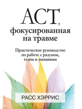 АСТ, фокусированная на травме. Практическое руководство по работе с разумом, телом и эмоциями. Расс Хэррис.