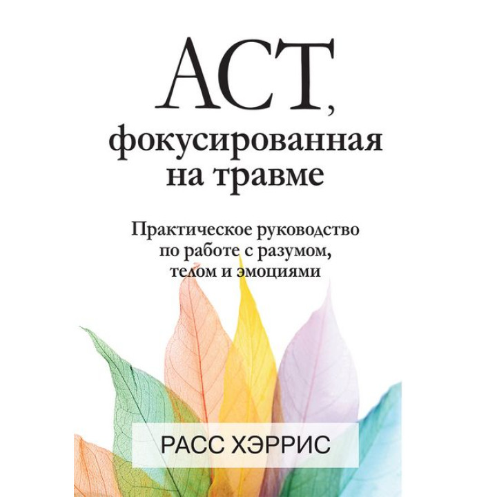 АСТ, фокусированная на травме. Практическое руководство по работе с разумом, телом и эмоциями. Расс Хэррис.