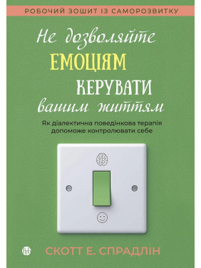 Не дозволяйте емоціям керувати вашим життям. Як діалектична поведінкова терапія допоможе контролювати себе. Скотт Е. Спрадлін